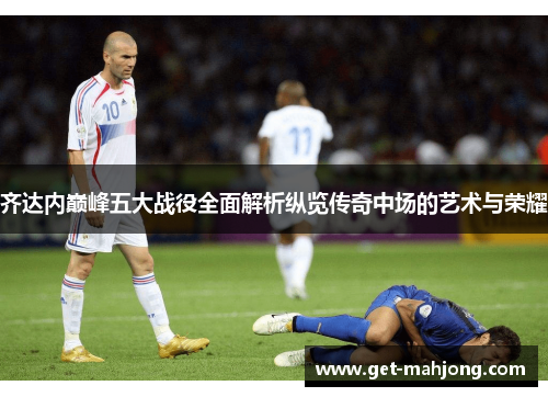 齐达内巅峰五大战役全面解析纵览传奇中场的艺术与荣耀 齐达内巅峰五大战役全面解析纵览传奇中场的艺术与荣耀
