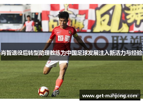 肖智退役后转型助理教练为中国足球发展注入新活力与经验 肖智退役后转型助理教练为中国足球发展注入新活力与经验