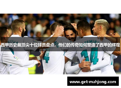 西甲历史最顶尖十位球员盘点，他们的传奇如何塑造了西甲的辉煌
