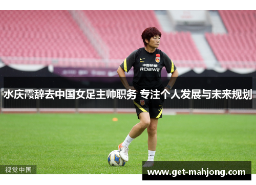 水庆霞辞去中国女足主帅职务 专注个人发展与未来规划